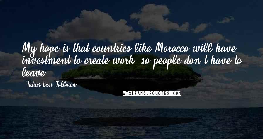 Tahar Ben Jelloun Quotes: My hope is that countries like Morocco will have investment to create work, so people don't have to leave.