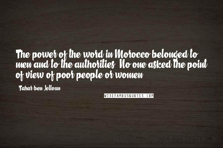Tahar Ben Jelloun Quotes: The power of the word in Morocco belonged to men and to the authorities. No one asked the point of view of poor people or women.