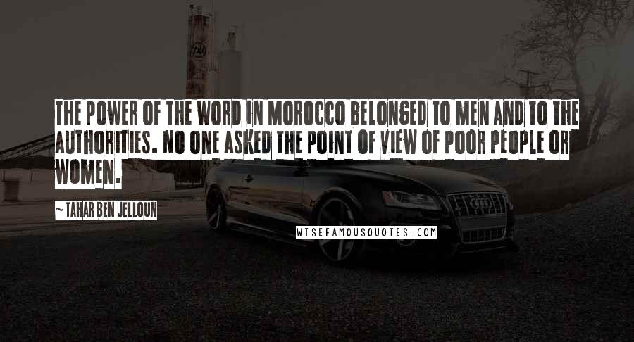 Tahar Ben Jelloun Quotes: The power of the word in Morocco belonged to men and to the authorities. No one asked the point of view of poor people or women.