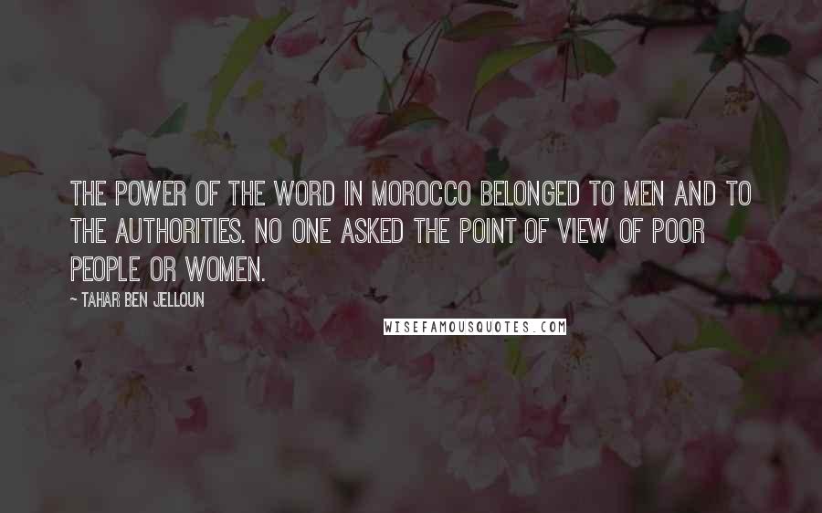 Tahar Ben Jelloun Quotes: The power of the word in Morocco belonged to men and to the authorities. No one asked the point of view of poor people or women.