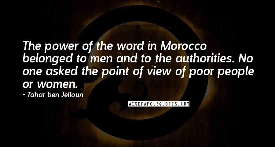 Tahar Ben Jelloun Quotes: The power of the word in Morocco belonged to men and to the authorities. No one asked the point of view of poor people or women.