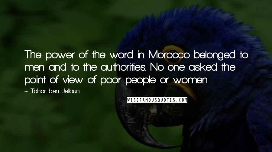 Tahar Ben Jelloun Quotes: The power of the word in Morocco belonged to men and to the authorities. No one asked the point of view of poor people or women.