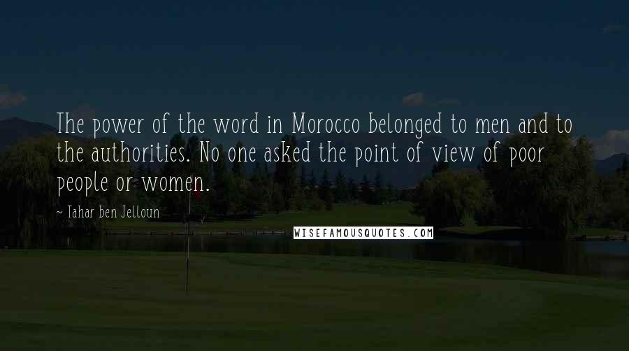 Tahar Ben Jelloun Quotes: The power of the word in Morocco belonged to men and to the authorities. No one asked the point of view of poor people or women.