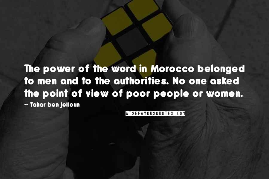 Tahar Ben Jelloun Quotes: The power of the word in Morocco belonged to men and to the authorities. No one asked the point of view of poor people or women.