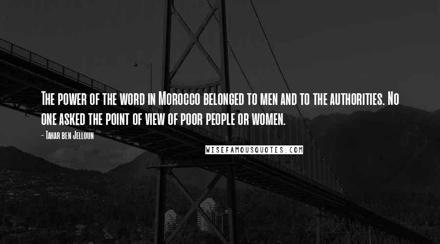 Tahar Ben Jelloun Quotes: The power of the word in Morocco belonged to men and to the authorities. No one asked the point of view of poor people or women.