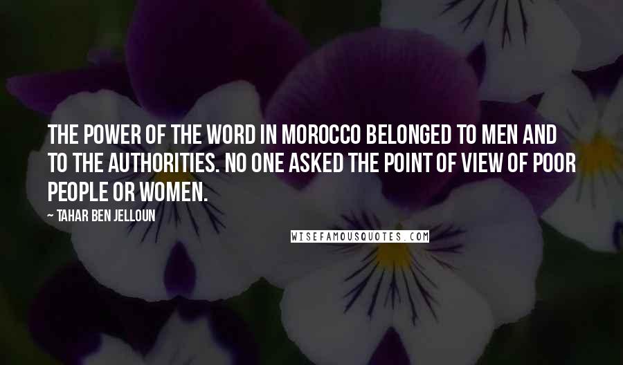 Tahar Ben Jelloun Quotes: The power of the word in Morocco belonged to men and to the authorities. No one asked the point of view of poor people or women.