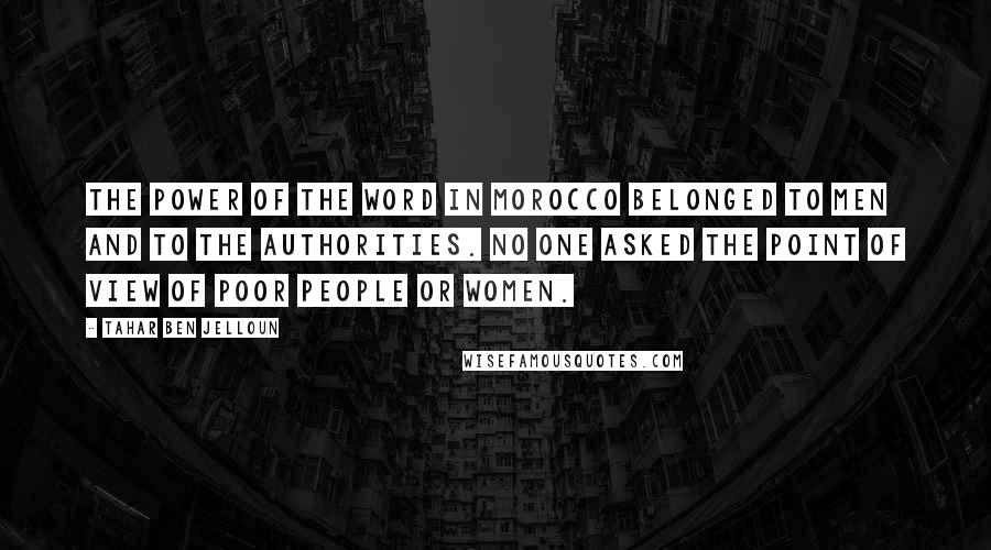 Tahar Ben Jelloun Quotes: The power of the word in Morocco belonged to men and to the authorities. No one asked the point of view of poor people or women.