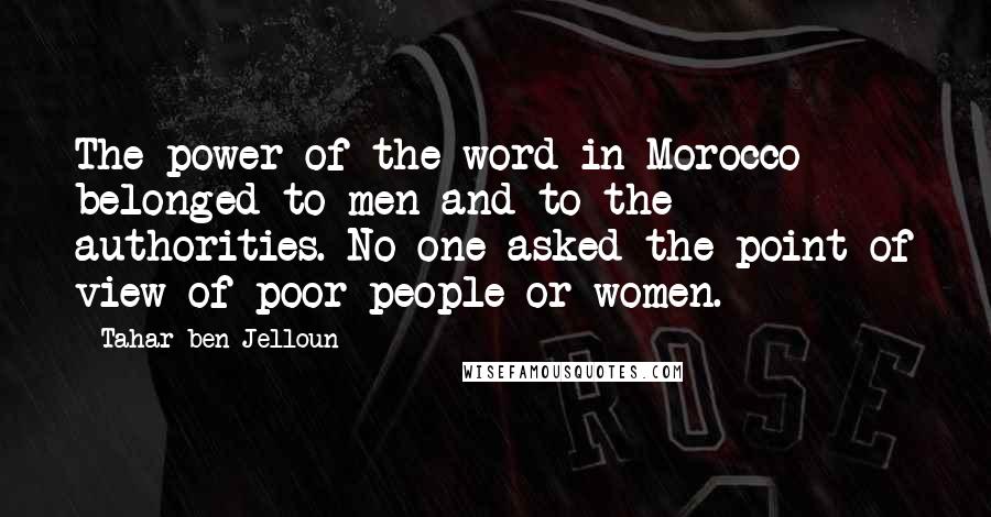 Tahar Ben Jelloun Quotes: The power of the word in Morocco belonged to men and to the authorities. No one asked the point of view of poor people or women.