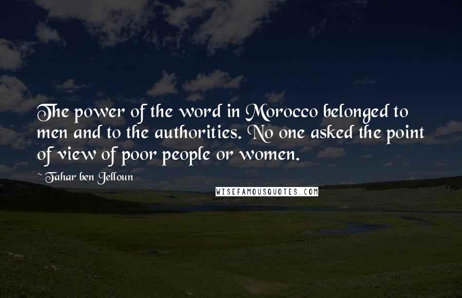 Tahar Ben Jelloun Quotes: The power of the word in Morocco belonged to men and to the authorities. No one asked the point of view of poor people or women.