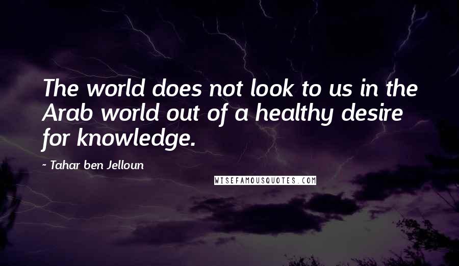 Tahar Ben Jelloun Quotes: The world does not look to us in the Arab world out of a healthy desire for knowledge.