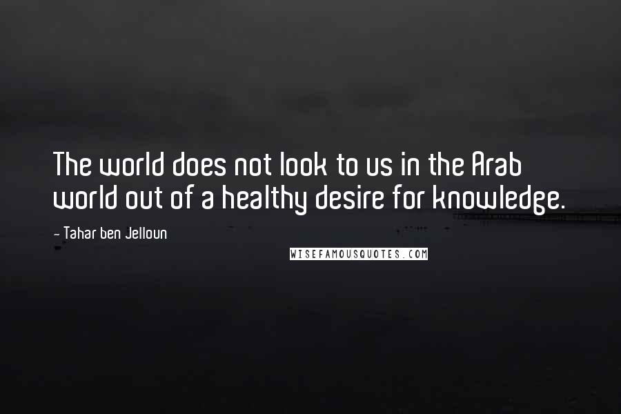 Tahar Ben Jelloun Quotes: The world does not look to us in the Arab world out of a healthy desire for knowledge.