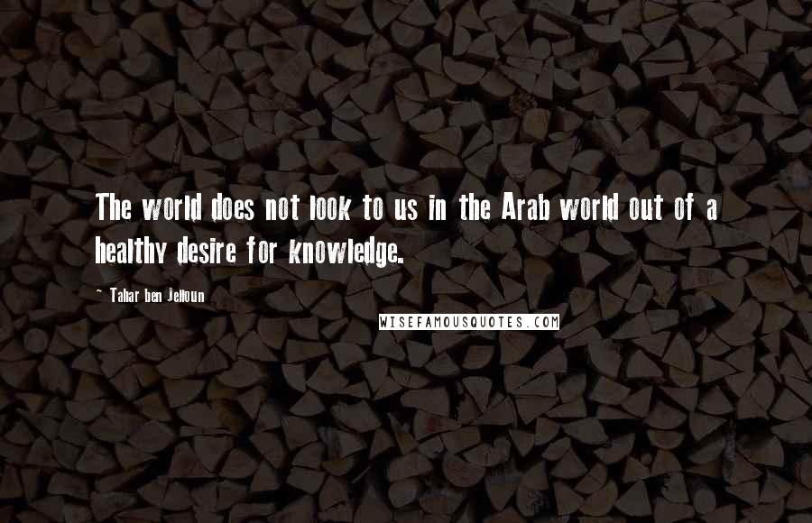 Tahar Ben Jelloun Quotes: The world does not look to us in the Arab world out of a healthy desire for knowledge.