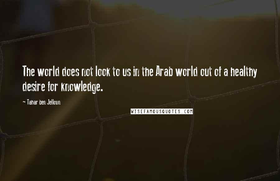 Tahar Ben Jelloun Quotes: The world does not look to us in the Arab world out of a healthy desire for knowledge.