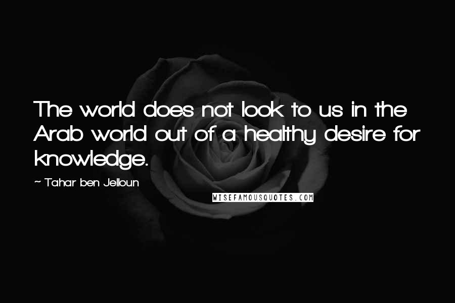 Tahar Ben Jelloun Quotes: The world does not look to us in the Arab world out of a healthy desire for knowledge.