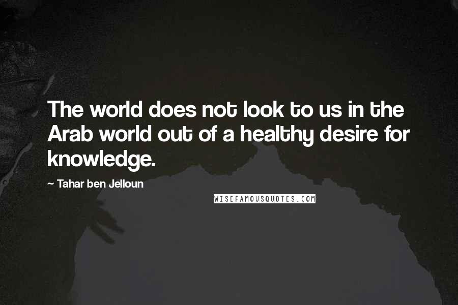 Tahar Ben Jelloun Quotes: The world does not look to us in the Arab world out of a healthy desire for knowledge.