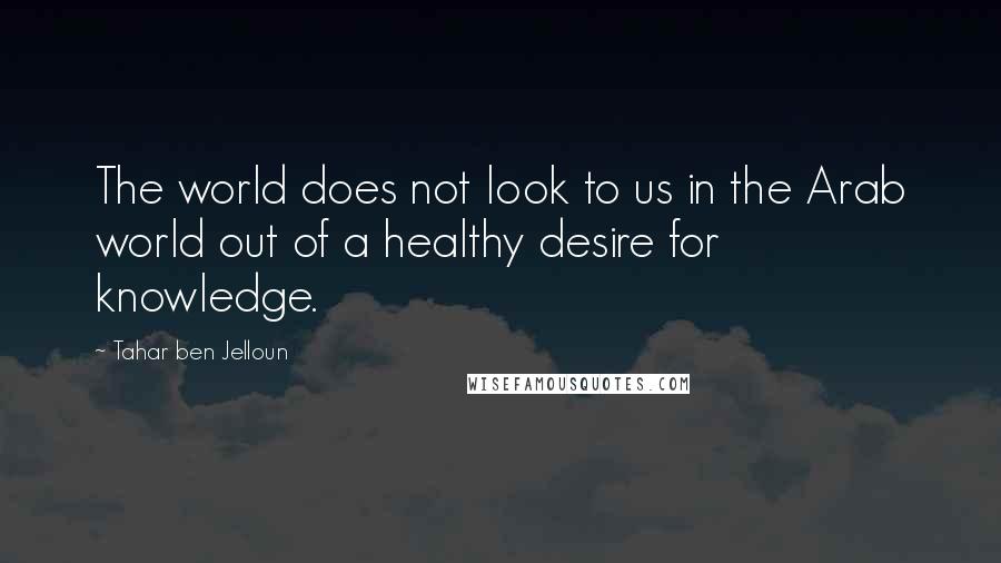 Tahar Ben Jelloun Quotes: The world does not look to us in the Arab world out of a healthy desire for knowledge.