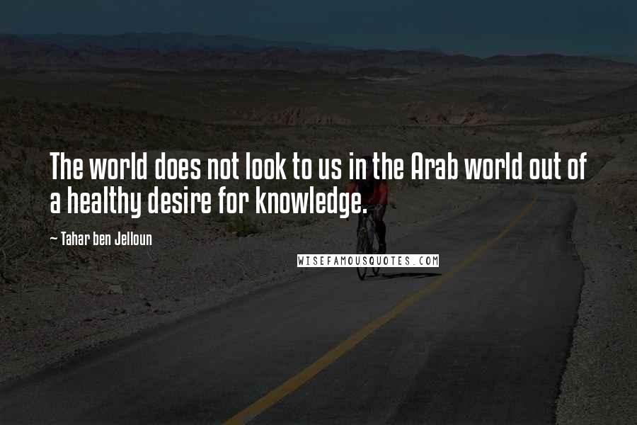 Tahar Ben Jelloun Quotes: The world does not look to us in the Arab world out of a healthy desire for knowledge.