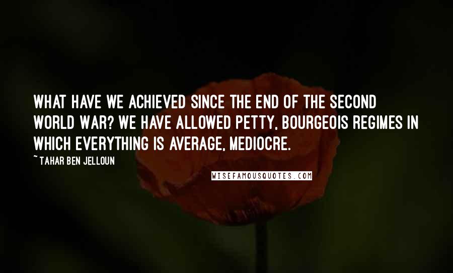 Tahar Ben Jelloun Quotes: What have we achieved since the end of the Second World War? We have allowed petty, bourgeois regimes in which everything is average, mediocre.