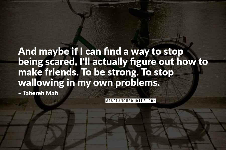 Tahereh Mafi Quotes: And maybe if I can find a way to stop being scared, I'll actually figure out how to make friends. To be strong. To stop wallowing in my own problems.