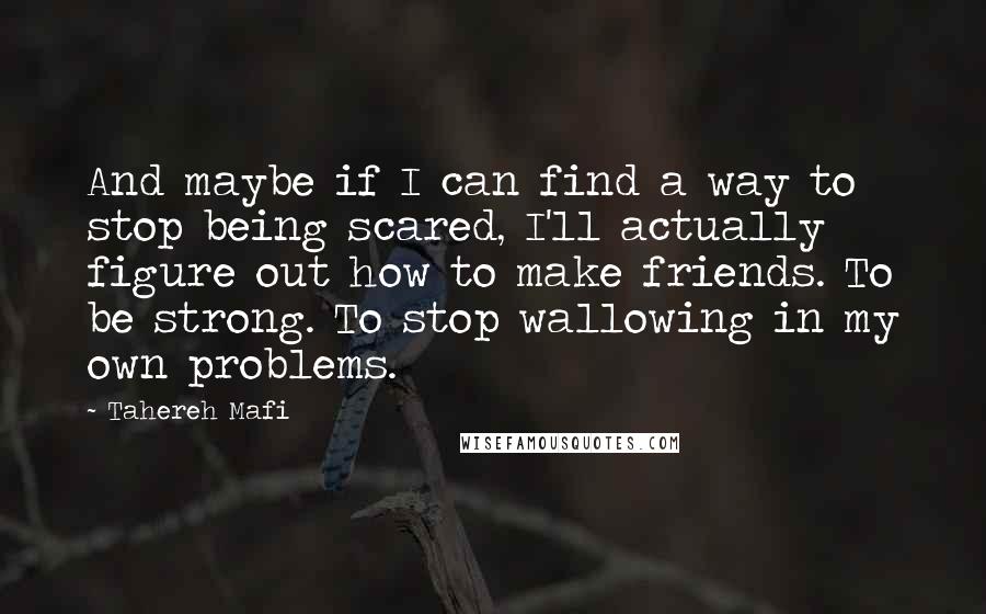 Tahereh Mafi Quotes: And maybe if I can find a way to stop being scared, I'll actually figure out how to make friends. To be strong. To stop wallowing in my own problems.