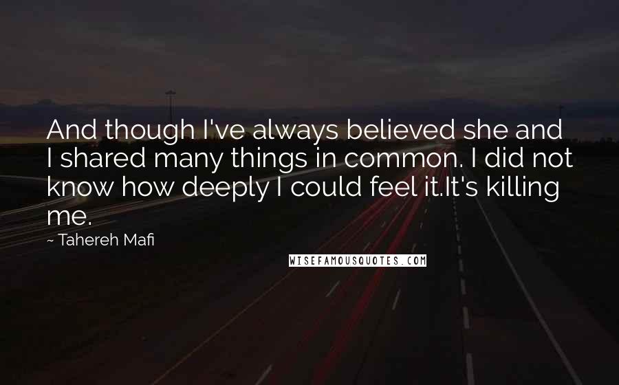 Tahereh Mafi Quotes: And though I've always believed she and I shared many things in common. I did not know how deeply I could feel it.It's killing me.