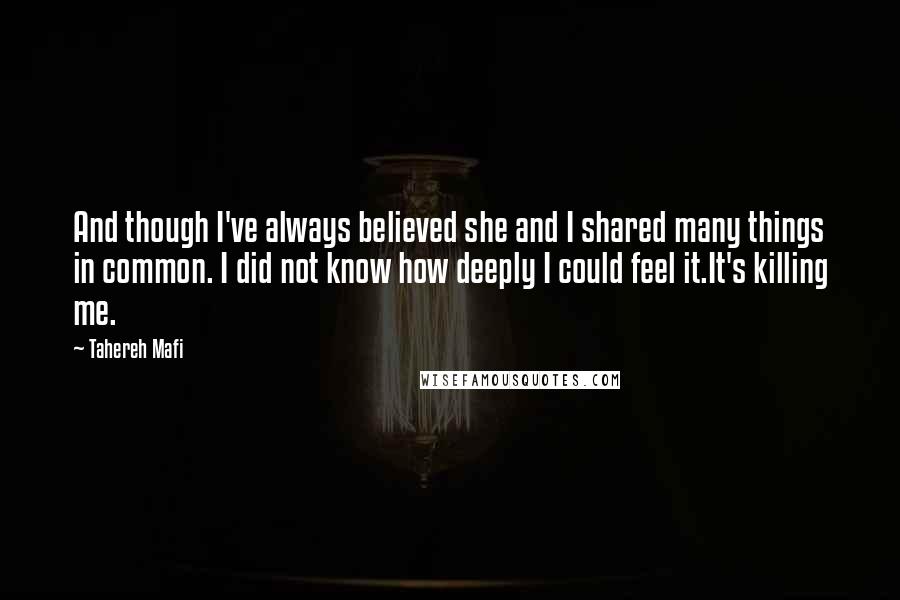 Tahereh Mafi Quotes: And though I've always believed she and I shared many things in common. I did not know how deeply I could feel it.It's killing me.