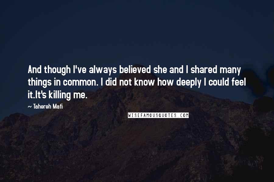 Tahereh Mafi Quotes: And though I've always believed she and I shared many things in common. I did not know how deeply I could feel it.It's killing me.