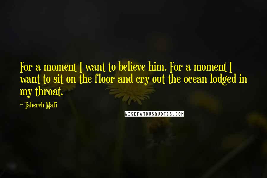 Tahereh Mafi Quotes: For a moment I want to believe him. For a moment I want to sit on the floor and cry out the ocean lodged in my throat.