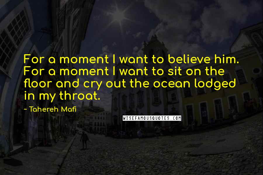 Tahereh Mafi Quotes: For a moment I want to believe him. For a moment I want to sit on the floor and cry out the ocean lodged in my throat.