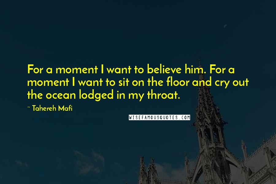 Tahereh Mafi Quotes: For a moment I want to believe him. For a moment I want to sit on the floor and cry out the ocean lodged in my throat.