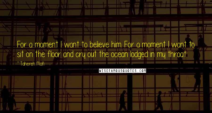 Tahereh Mafi Quotes: For a moment I want to believe him. For a moment I want to sit on the floor and cry out the ocean lodged in my throat.