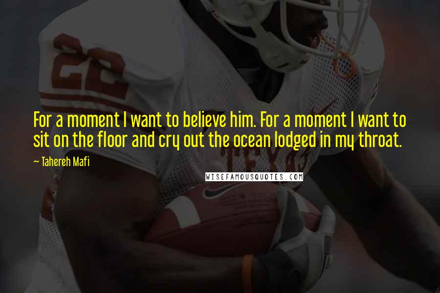 Tahereh Mafi Quotes: For a moment I want to believe him. For a moment I want to sit on the floor and cry out the ocean lodged in my throat.