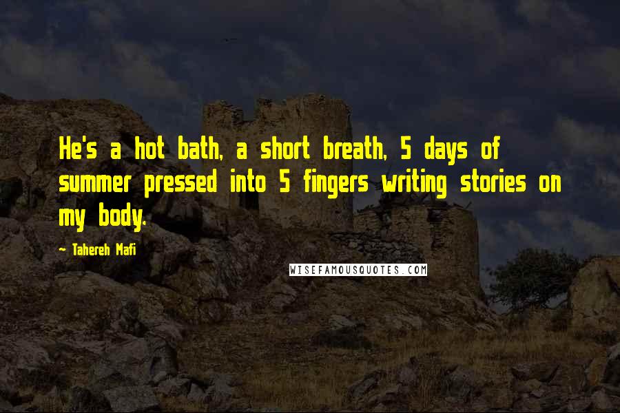 Tahereh Mafi Quotes: He's a hot bath, a short breath, 5 days of summer pressed into 5 fingers writing stories on my body.