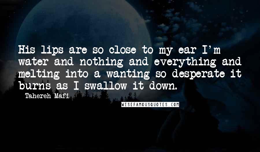 Tahereh Mafi Quotes: His lips are so close to my ear I'm water and nothing and everything and melting into a wanting so desperate it burns as I swallow it down.