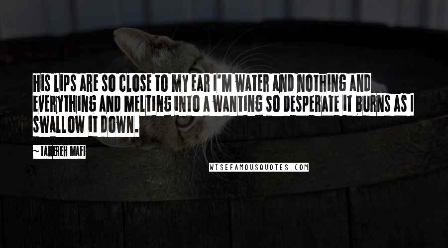 Tahereh Mafi Quotes: His lips are so close to my ear I'm water and nothing and everything and melting into a wanting so desperate it burns as I swallow it down.