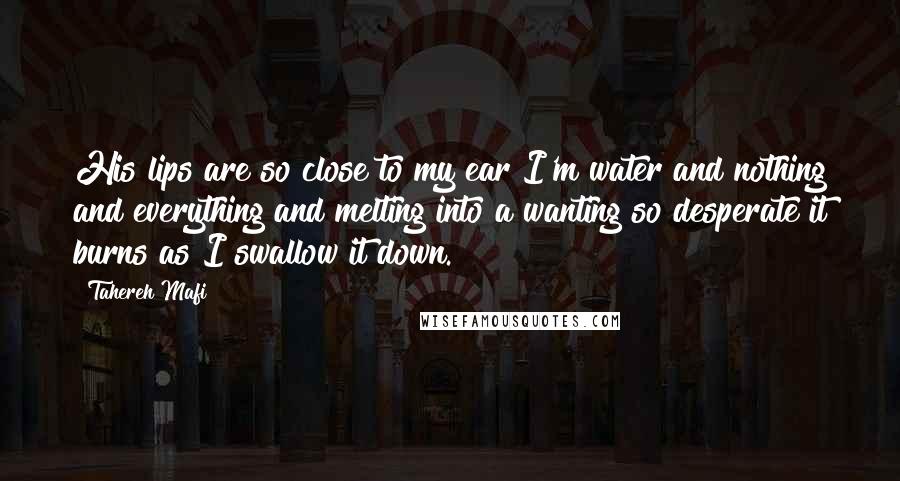 Tahereh Mafi Quotes: His lips are so close to my ear I'm water and nothing and everything and melting into a wanting so desperate it burns as I swallow it down.