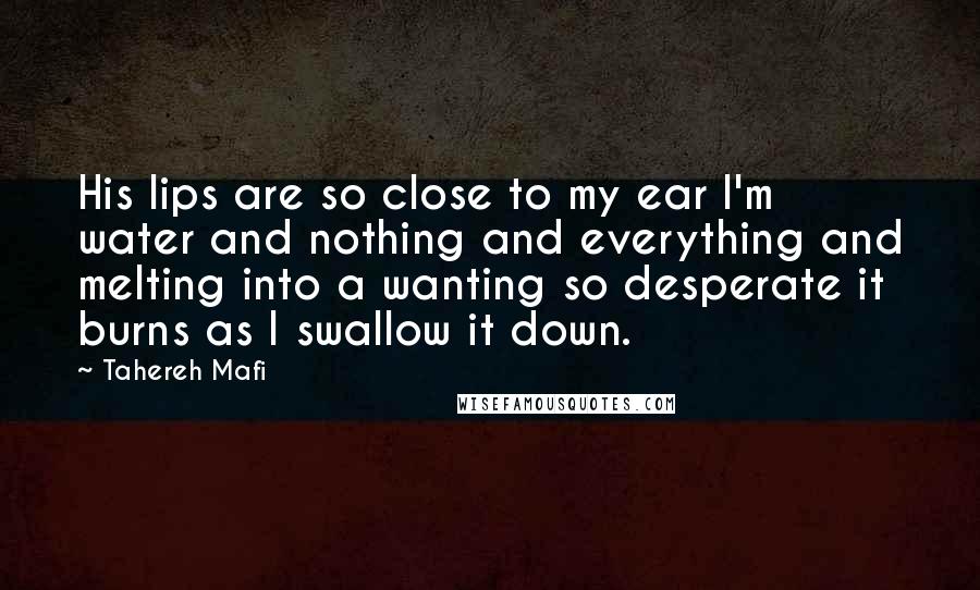 Tahereh Mafi Quotes: His lips are so close to my ear I'm water and nothing and everything and melting into a wanting so desperate it burns as I swallow it down.