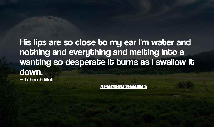 Tahereh Mafi Quotes: His lips are so close to my ear I'm water and nothing and everything and melting into a wanting so desperate it burns as I swallow it down.