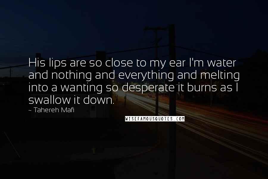 Tahereh Mafi Quotes: His lips are so close to my ear I'm water and nothing and everything and melting into a wanting so desperate it burns as I swallow it down.