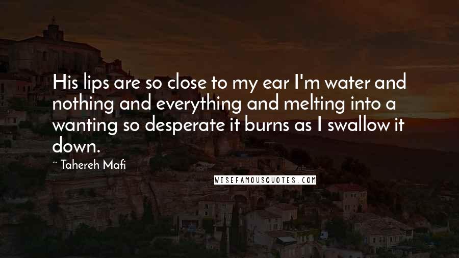 Tahereh Mafi Quotes: His lips are so close to my ear I'm water and nothing and everything and melting into a wanting so desperate it burns as I swallow it down.