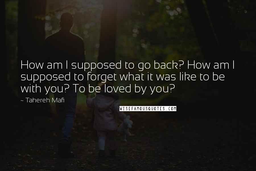 Tahereh Mafi Quotes: How am I supposed to go back? How am I supposed to forget what it was like to be with you? To be loved by you?