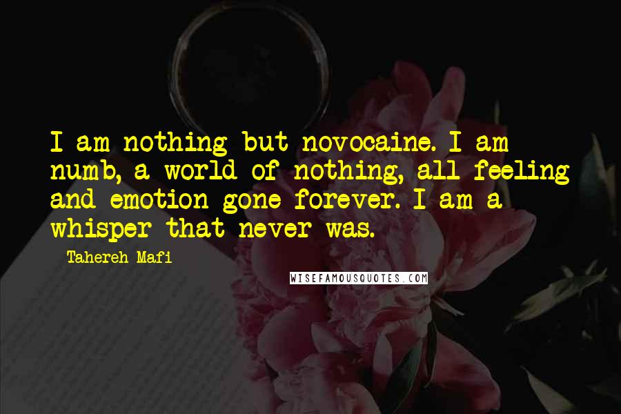 Tahereh Mafi Quotes: I am nothing but novocaine. I am numb, a world of nothing, all feeling and emotion gone forever. I am a whisper that never was.