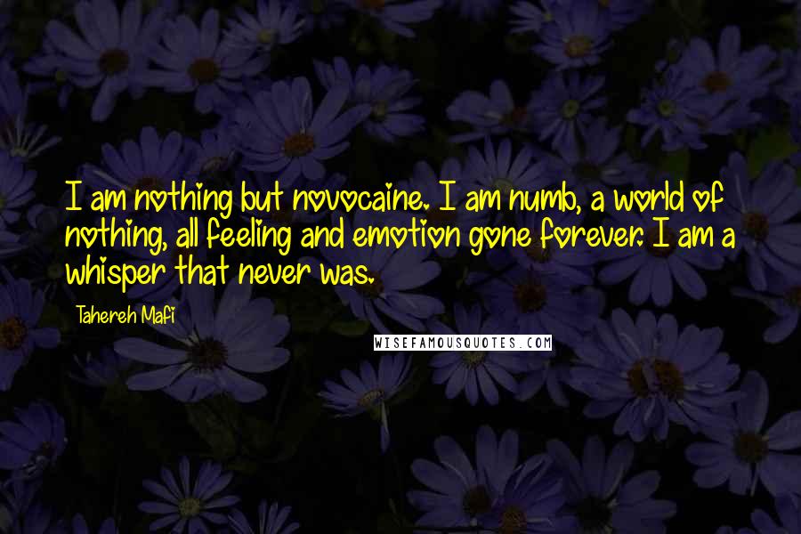 Tahereh Mafi Quotes: I am nothing but novocaine. I am numb, a world of nothing, all feeling and emotion gone forever. I am a whisper that never was.