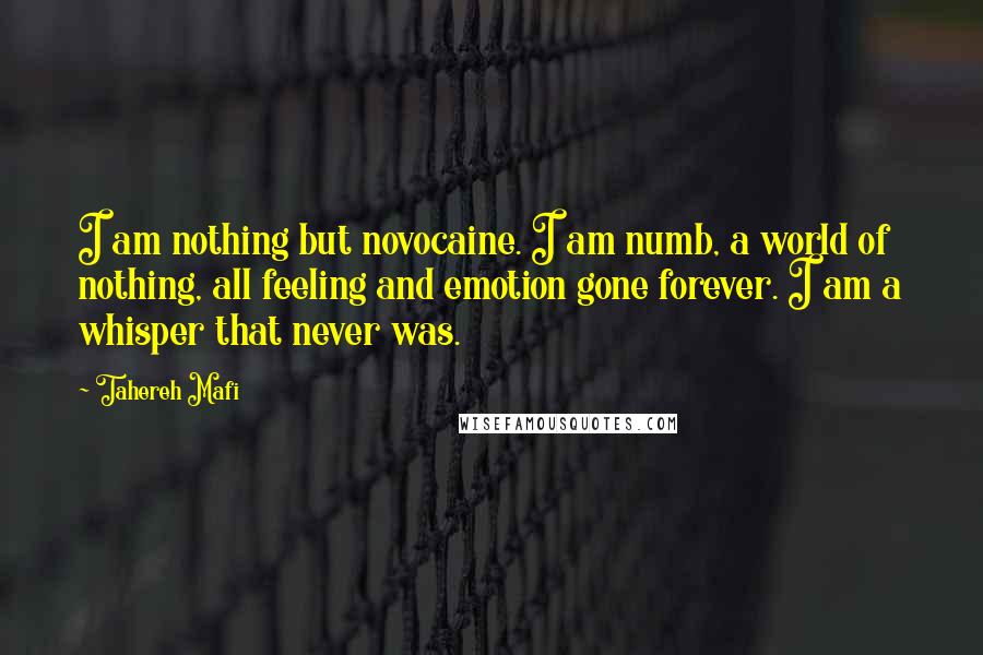 Tahereh Mafi Quotes: I am nothing but novocaine. I am numb, a world of nothing, all feeling and emotion gone forever. I am a whisper that never was.