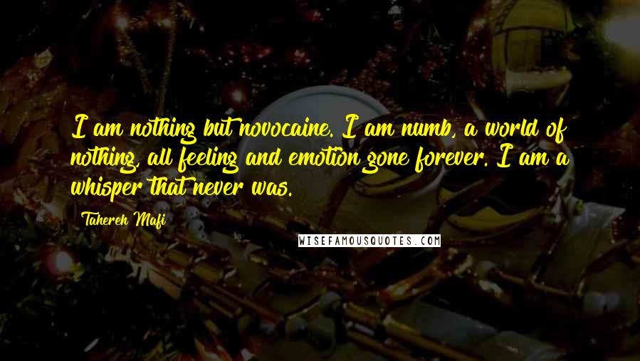 Tahereh Mafi Quotes: I am nothing but novocaine. I am numb, a world of nothing, all feeling and emotion gone forever. I am a whisper that never was.