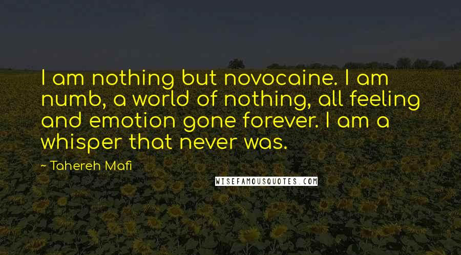 Tahereh Mafi Quotes: I am nothing but novocaine. I am numb, a world of nothing, all feeling and emotion gone forever. I am a whisper that never was.