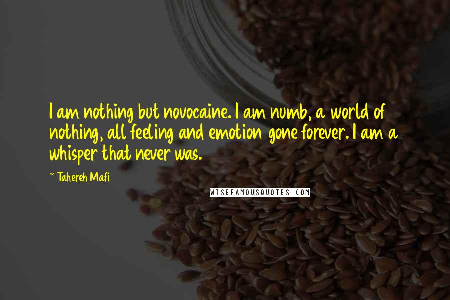 Tahereh Mafi Quotes: I am nothing but novocaine. I am numb, a world of nothing, all feeling and emotion gone forever. I am a whisper that never was.