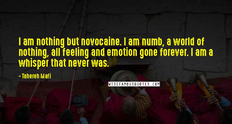 Tahereh Mafi Quotes: I am nothing but novocaine. I am numb, a world of nothing, all feeling and emotion gone forever. I am a whisper that never was.