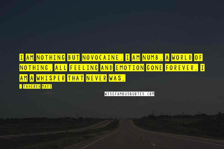 Tahereh Mafi Quotes: I am nothing but novocaine. I am numb, a world of nothing, all feeling and emotion gone forever. I am a whisper that never was.