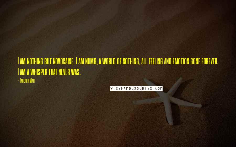 Tahereh Mafi Quotes: I am nothing but novocaine. I am numb, a world of nothing, all feeling and emotion gone forever. I am a whisper that never was.